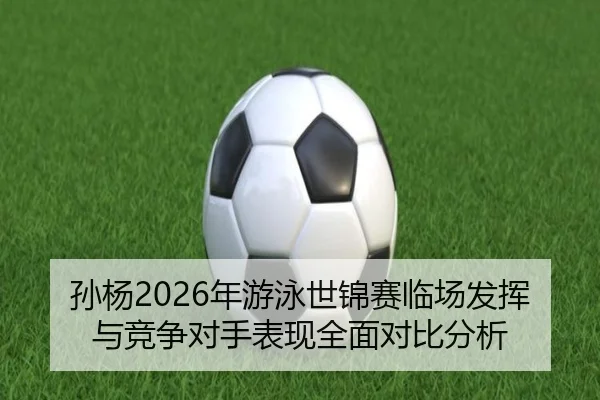 孙杨2026年游泳世锦赛临场发挥与竞争对手表现全面对比分析（AYX SPORTS）